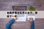 九游娱乐网站-关于巴塞罗那全队齐心合力，晋级下一轮的信息