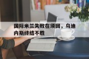 九游体育APP下载-国际米兰失败在须回，乌迪内斯终结不胜