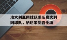 九游娱乐网站-关于澳大利亚网球队碾压意大利网球队，纳达尔制霸全场的信息