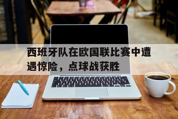 西班牙队在欧国联比赛中遭遇惊险,点球战获胜 西班牙队在欧国联比赛中遭遇惊险,点球战获胜